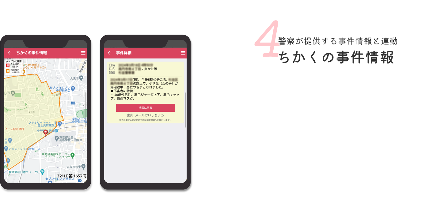 4 警察が提供する事件情報と連動ちかくの事件情報 お客さまの声 小学校のメールは文字だけの情報なので読みながしてしまいがちです。地図で見ると改めて自分事として捉えるようになりました