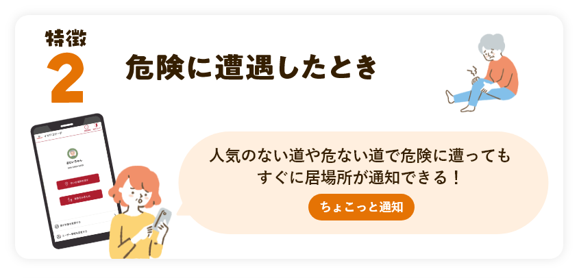 特徴2 危険に遭遇したとき 人気のない道や危ない道で危険に遭ってもすぐに居場所が通知できる！ちょこっと通知