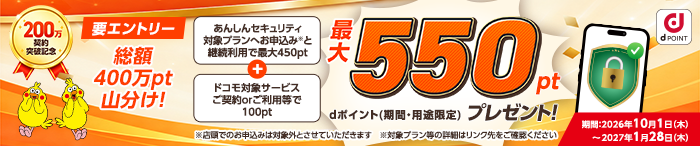 200円分還元 要エントリー 総額400万pt山分け！ あんしんセキュリティ対象プラン※お申込み＋継続利用で450pt ＋ ドコモ関連サービスご契約orご利用等で100pt 最大550pt dポイント（期間・用途限定）プレゼント！ ※店頭でのお申込みは対象外とさせていただきます 対象プラン等の詳細はリンク先をご確認ください 期間:2026年10月1日(木)～2027年1月28日(木)