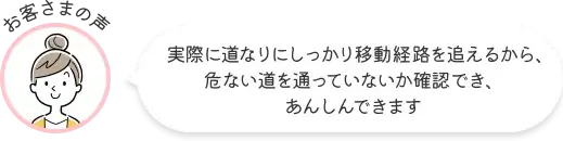 お客さまの声 実際に道なりにしっかり移動経路を追えるから、危ない道を通っていないか確認でき、あんしんできます