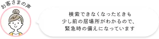 お客さまの声 検索できなくなったときも少し前の居場所がわかるので、緊急時の備えになっています
