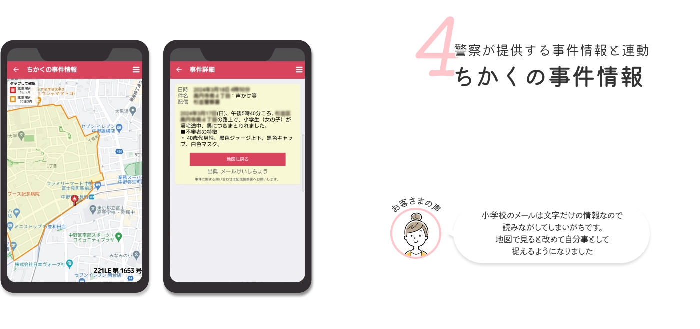4 警察が提供する事件情報と連動ちかくの事件情報 お客さまの声 小学校のメールは文字だけの情報なので読みながしてしまいがちです。地図で見ると改めて自分事として捉えるようになりました