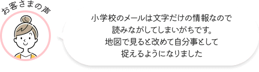 お客さまの声 小学校のメールは文字だけの情報なので読みながしてしまいがちです。地図で見ると改めて自分事として捉えるようになりました