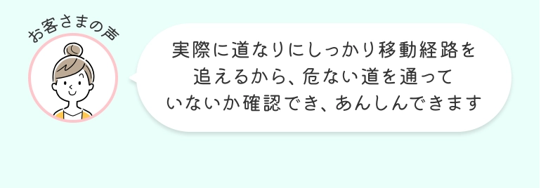 お客さまの声 実際に道なりにしっかり移動経路を追えるから、危ない道を通っていないか確認でき、あんしんできます