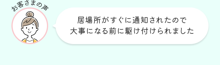 お客さまの声 居場所がすぐに通知されたので大事になる前に駆け付けられました