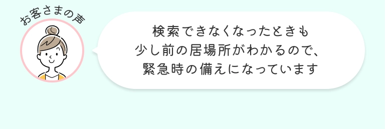 お客さまの声 検索できなくなったときも少し前の居場所がわかるので、緊急時の備えになっています