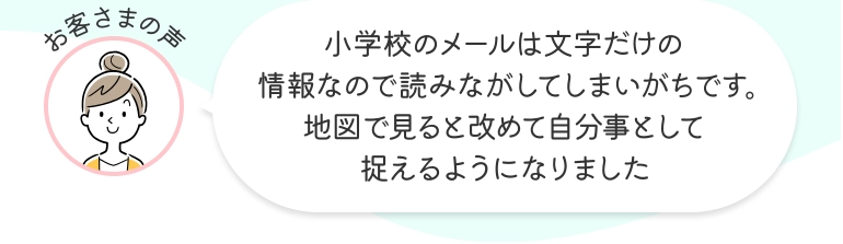 お客さまの声 小学校のメールは文字だけの情報なので読みながしてしまいがちです。地図で見ると改めて自分事として捉えるようになりました