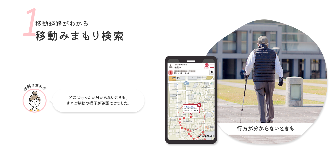 1 移動経路がわかる移動みまもり検索 お客さまの声 どこに行ったか分からないときも、すぐに移動の様子が確認できました。
