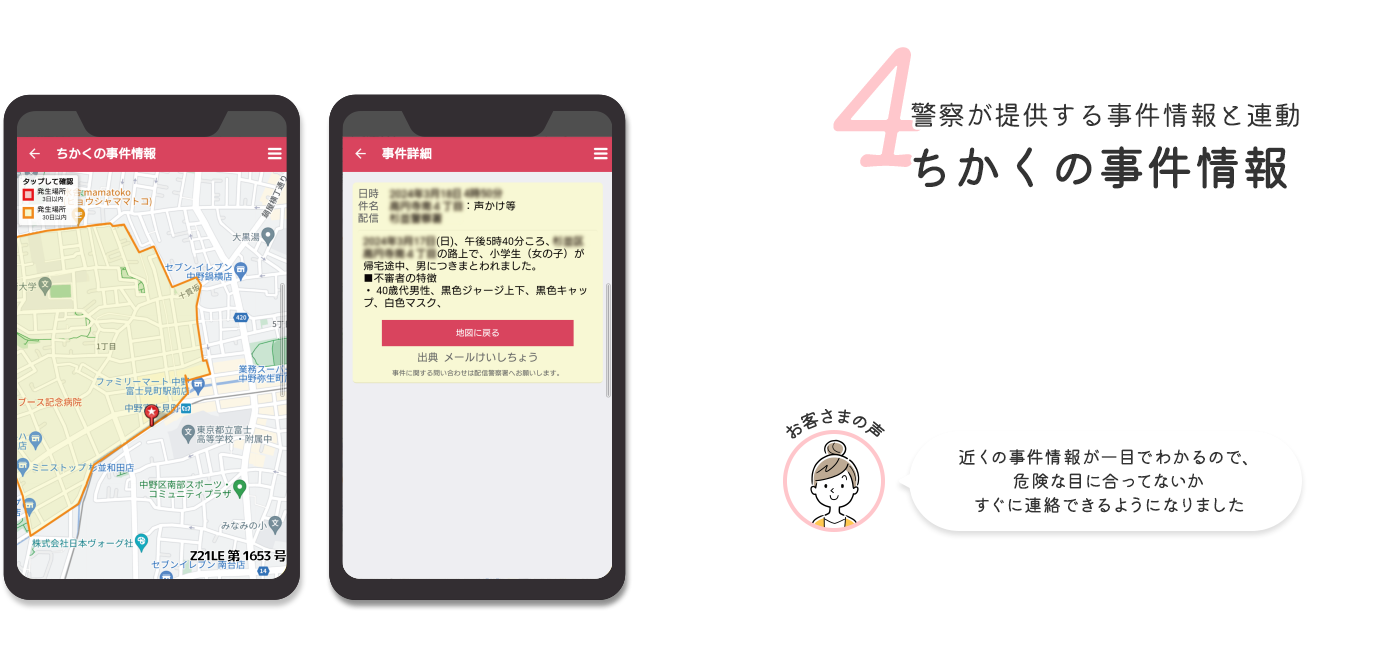 4 警察が提供する事件情報と連動ちかくの事件情報 お客さまの声 近くの事件情報が一目でわかるので、危険な目に合ってないかすぐに連絡できるようになりました