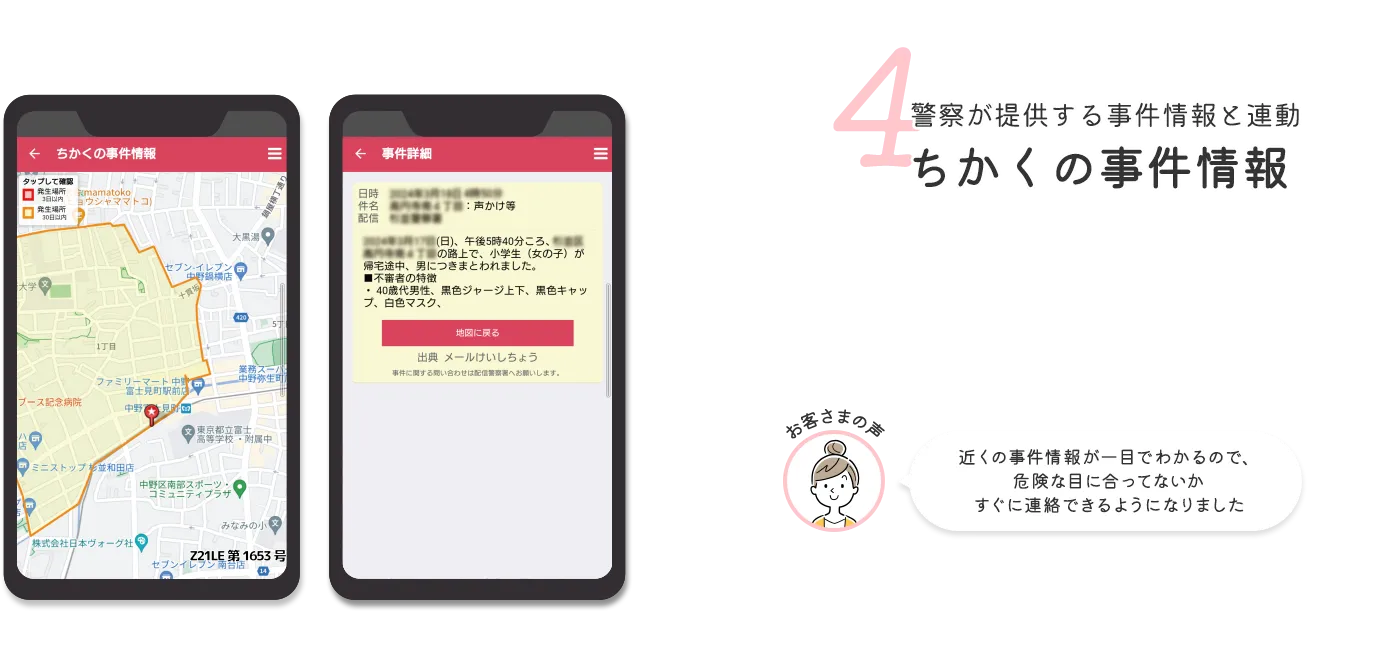 4 警察が提供する事件情報と連動ちかくの事件情報 お客さまの声 近くの事件情報が一目でわかるので、危険な目に合ってないかすぐに連絡できるようになりました