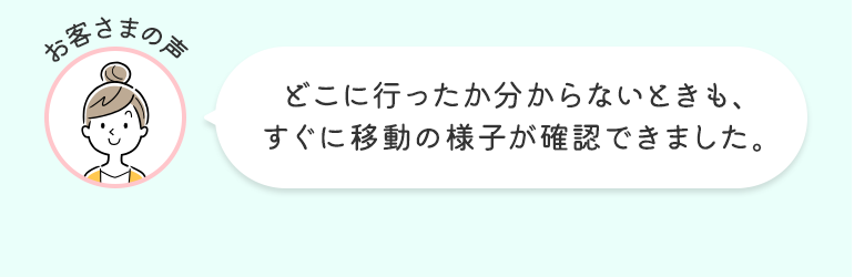 お客さまの声 どこに行ったか分からないときも、すぐに移動の様子が確認できました。