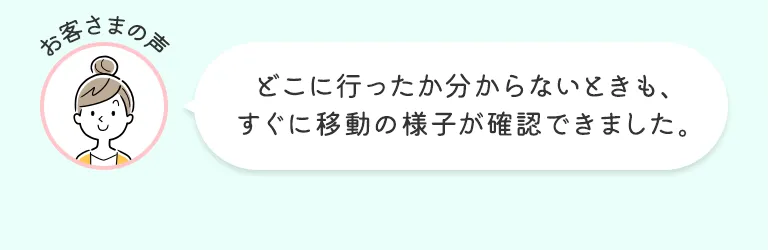 お客さまの声 どこに行ったか分からないときも、すぐに移動の様子が確認できました。