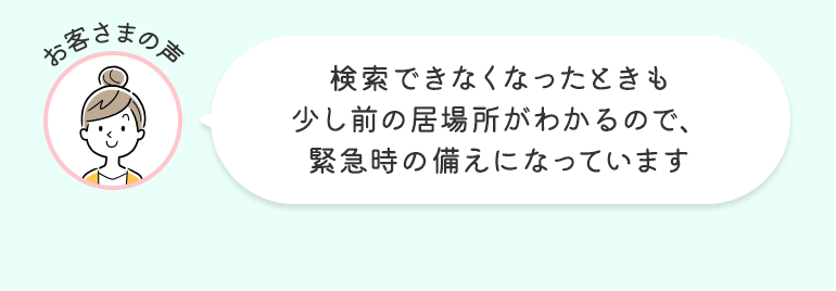 お客さまの声 検索できなくなったときも少し前の居場所がわかるので、緊急時の備えになっています