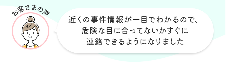 お客さまの声 近くの事件情報が一目でわかるので、危険な目に合ってないかすぐに連絡できるようになりました