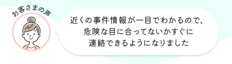 お客さまの声 近くの事件情報が一目でわかるので、危険な目に合ってないかすぐに連絡できるようになりました